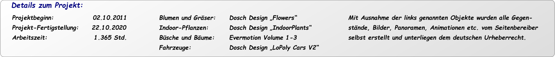 Details zum Projekt: Projektbeginn:               02.10.2011 Projekt-Fertigstellung:     22.10.2020 Arbeitszeit:                  1.365 Std.  Mit Ausnahme der links genannten Objekte wurden alle Gegen- stände, Bilder, Panoramen, Animationen etc. vom Seitenbereiber  selbst erstellt und unterliegen dem deutschen Urheberrecht. Dosch Design „Flowers“ Dosch Design „IndoorPlants“ Evermotion Volume 1-3 Dosch Design „LoPoly Cars V2“ Blumen und Gräser: Indoor-Pflanzen: Büsche und Bäume: Fahrzeuge: