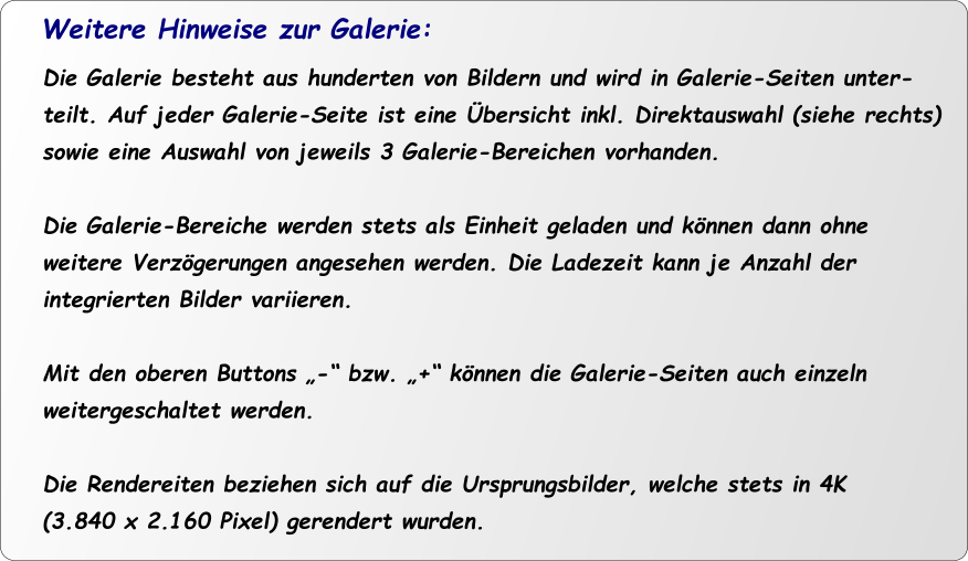 Die Galerie besteht aus hunderten von Bildern und wird in Galerie-Seiten unter- teilt. Auf jeder Galerie-Seite ist eine Übersicht inkl. Direktauswahl (siehe rechts) sowie eine Auswahl von jeweils 3 Galerie-Bereichen vorhanden.  Die Galerie-Bereiche werden stets als Einheit geladen und können dann ohne  weitere Verzögerungen angesehen werden. Die Ladezeit kann je Anzahl der  integrierten Bilder variieren.  Mit den oberen Buttons „-“ bzw. „+“ können die Galerie-Seiten auch einzeln weitergeschaltet werden.   Die Rendereiten beziehen sich auf die Ursprungsbilder, welche stets in 4K  (3.840 x 2.160 Pixel) gerendert wurden.  Weitere Hinweise zur Galerie: